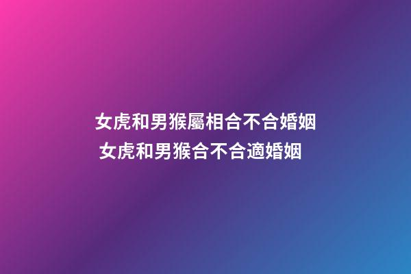 女虎和男猴屬相合不合婚姻 女虎和男猴合不合適婚姻